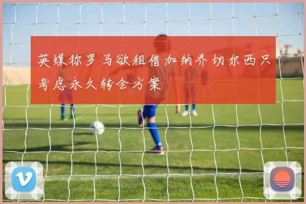 英媒称罗马欲租借加纳乔切尔西只考虑永久转会方案
