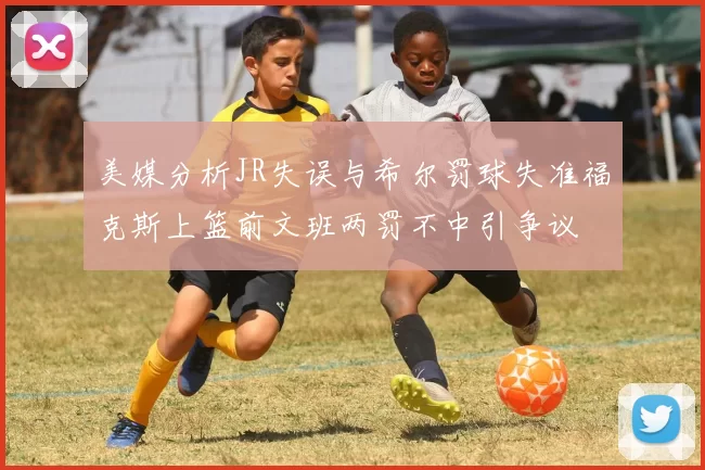 美媒分析JR失误与希尔罚球失准福克斯上篮前文班两罚不中引争议