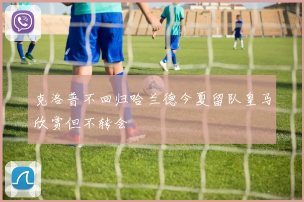 克洛普不回归哈兰德今夏留队皇马欣赏但不转会