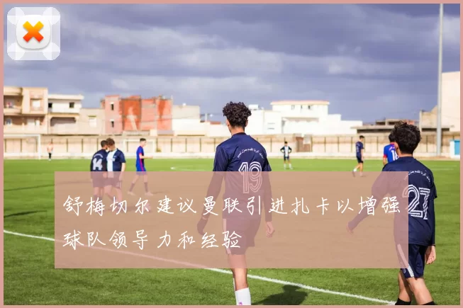 舒梅切尔建议曼联引进扎卡以增强球队领导力和经验
