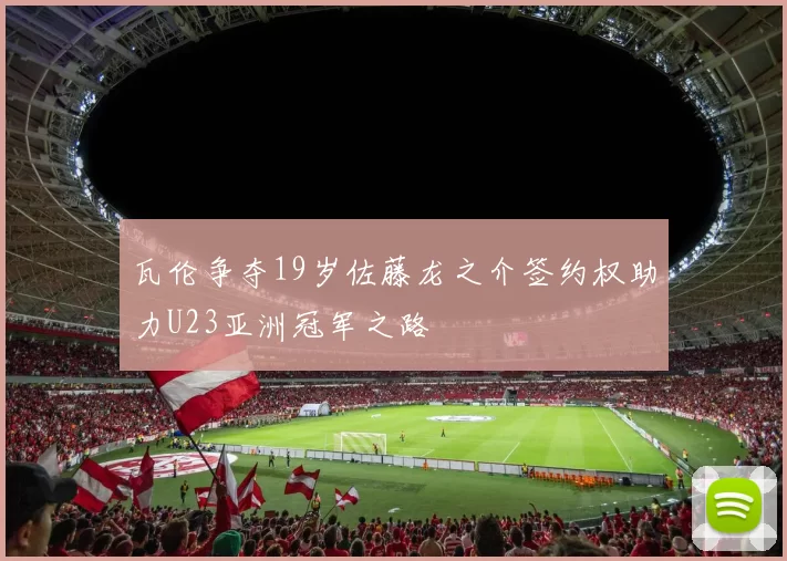 瓦伦争夺19岁佐藤龙之介签约权助力U23亚洲冠军之路