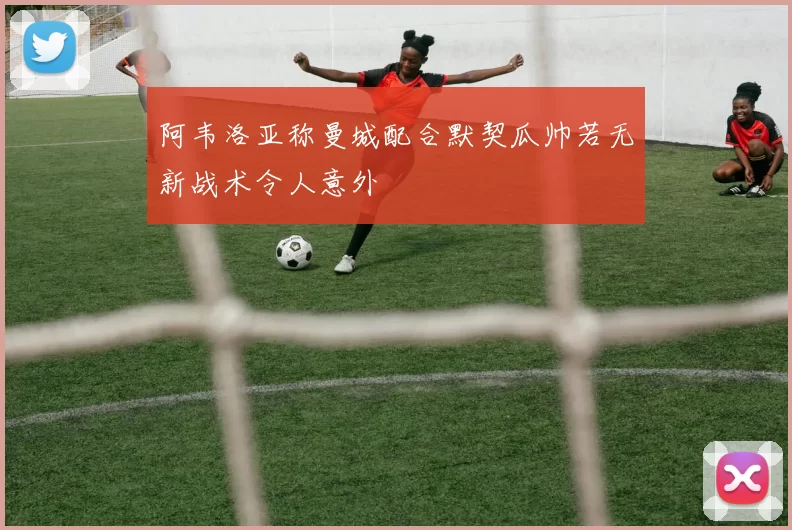 阿韦洛亚称曼城配合默契瓜帅若无新战术令人意外