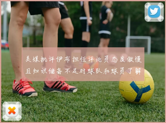 美媒批评伊布担任评论员态度傲慢且知识储备不足对球队和球员了解有限