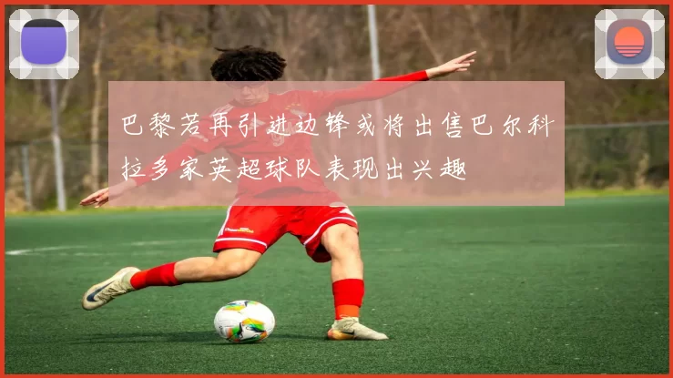 巴黎若再引进边锋或将出售巴尔科拉多家英超球队表现出兴趣