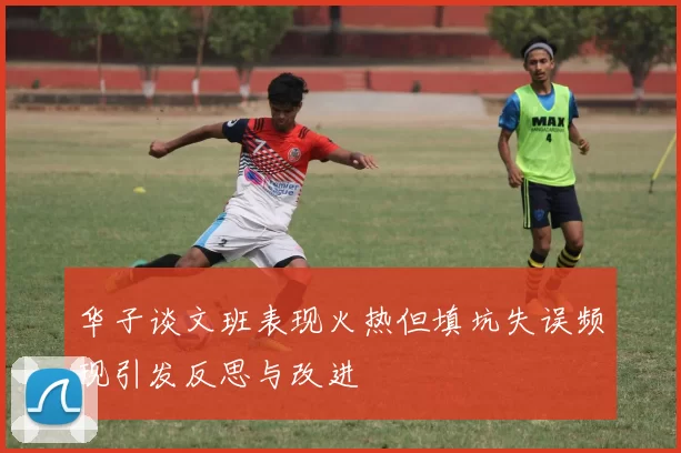 华子谈文班表现火热但填坑失误频现引发反思与改进
