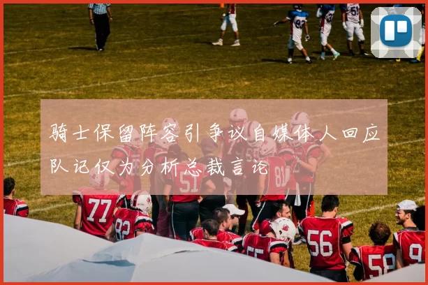 骑士保留阵容引争议自媒体人回应队记仅为分析总裁言论