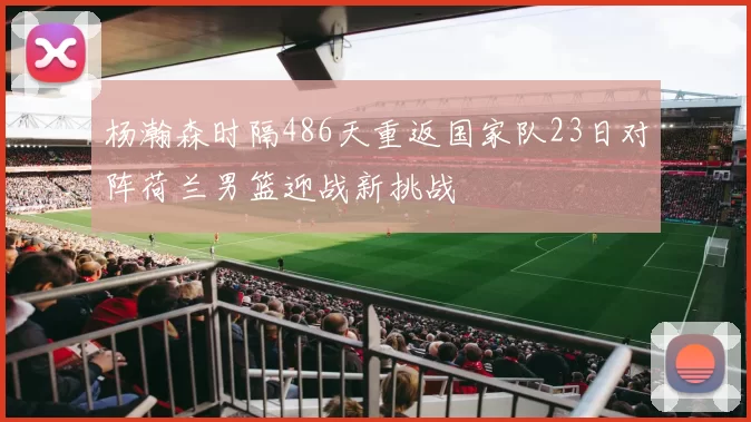 杨瀚森时隔486天重返国家队23日对阵荷兰男篮迎战新挑战