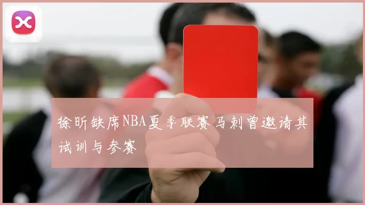 徐昕缺席NBA夏季联赛马刺曾邀请其试训与参赛