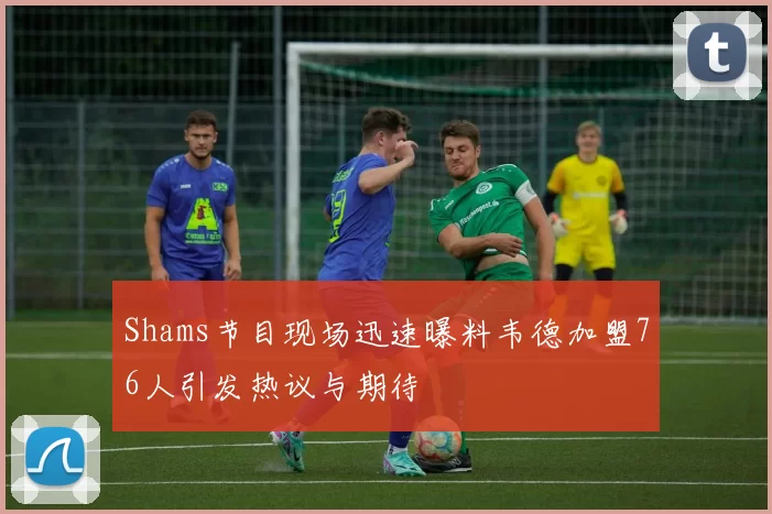 Shams节目现场迅速曝料韦德加盟76人引发热议与期待