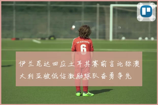 伊兰昆达回应土耳其赛前言论称澳大利亚被低估激励球队奋勇争先
