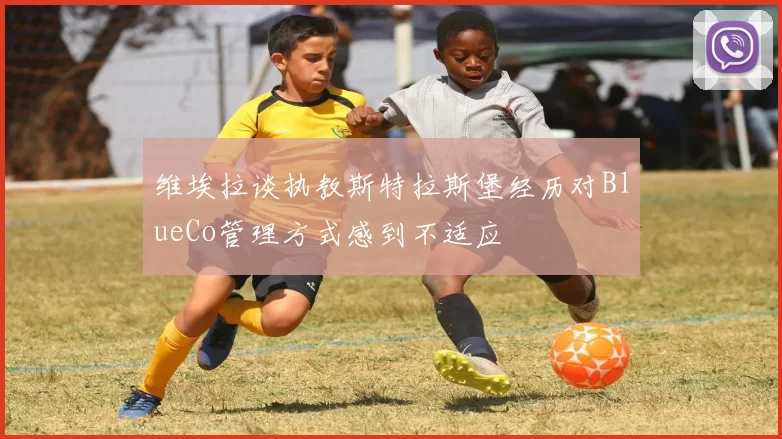 维埃拉谈执教斯特拉斯堡经历对BlueCo管理方式感到不适应