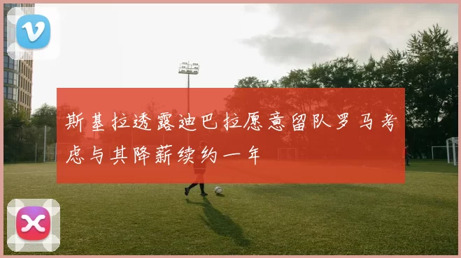 斯基拉透露迪巴拉愿意留队罗马考虑与其降薪续约一年