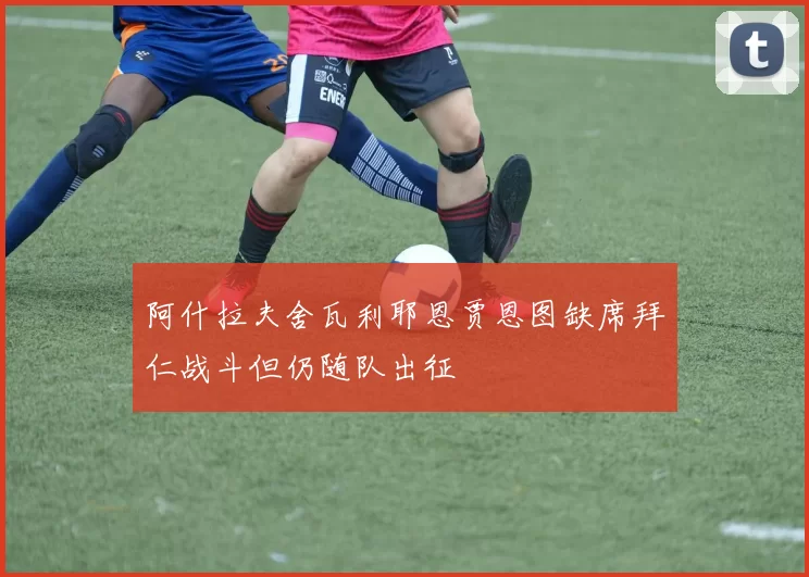 阿什拉夫舍瓦利耶恩贾恩图缺席拜仁战斗但仍随队出征