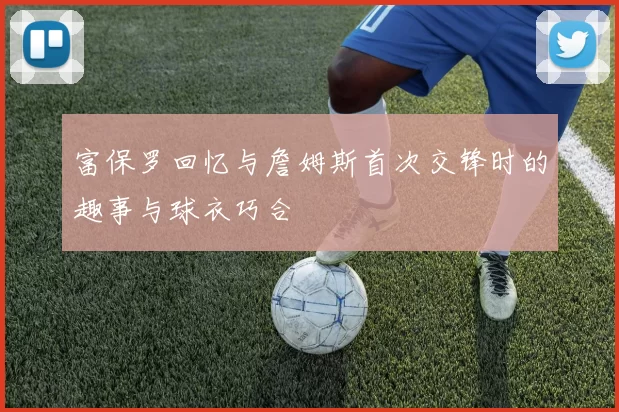 富保罗回忆与詹姆斯首次交锋时的趣事与球衣巧合