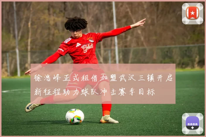 徐浩峰正式租借加盟武汉三镇开启新征程助力球队冲击赛季目标