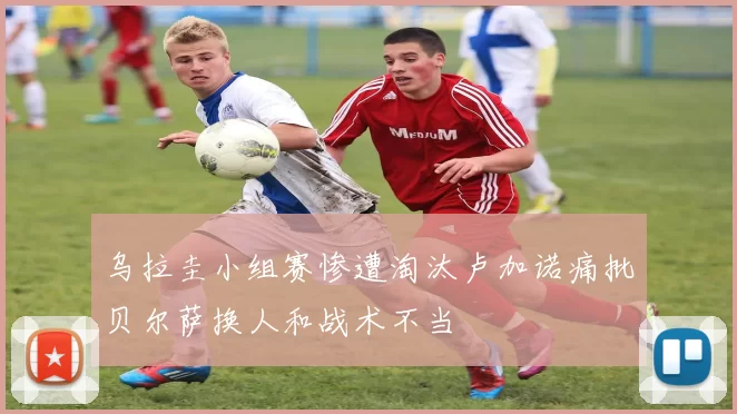 乌拉圭小组赛惨遭淘汰卢加诺痛批贝尔萨换人和战术不当