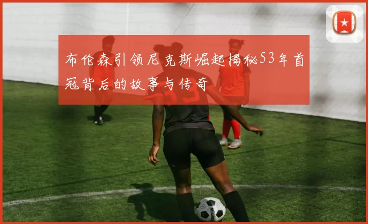 布伦森引领尼克斯崛起揭秘53年首冠背后的故事与传奇