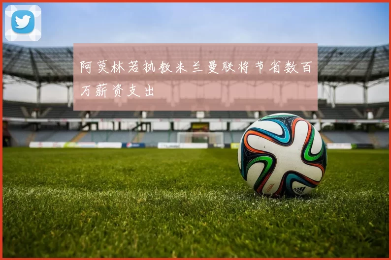 阿莫林若执教米兰曼联将节省数百万薪资支出