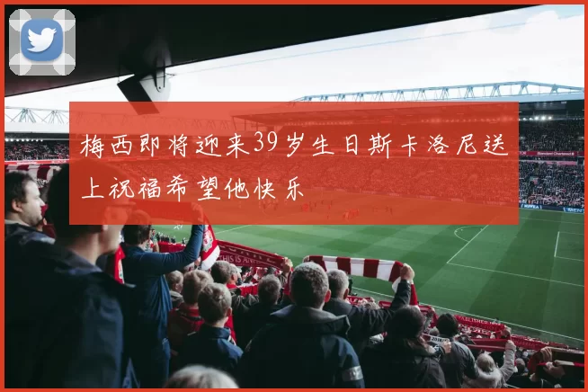 梅西即将迎来39岁生日斯卡洛尼送上祝福希望他快乐