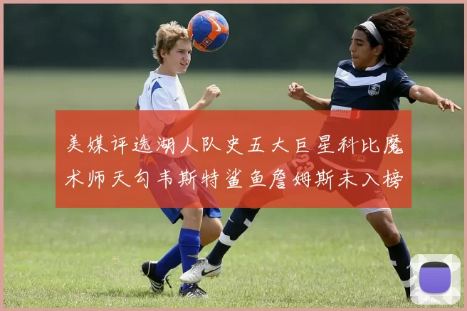 美媒评选湖人队史五大巨星科比魔术师天勾韦斯特鲨鱼詹姆斯未入榜引争议