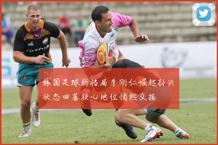 韩国足球新格局李刚仁崛起孙兴慜状态回落核心地位悄然交接
