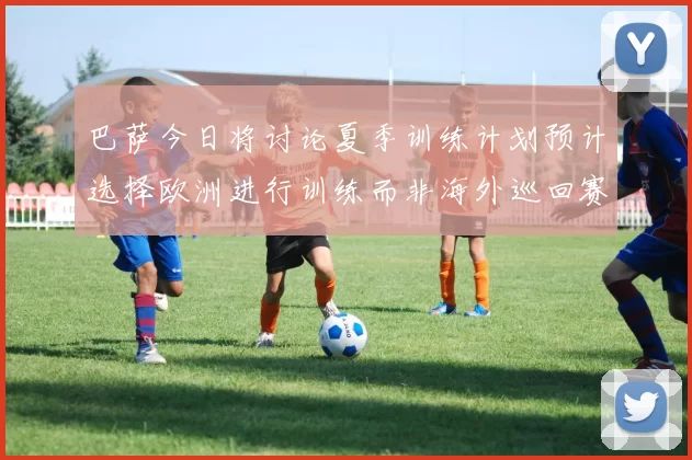 巴萨今日将讨论夏季训练计划预计选择欧洲进行训练而非海外巡回赛
