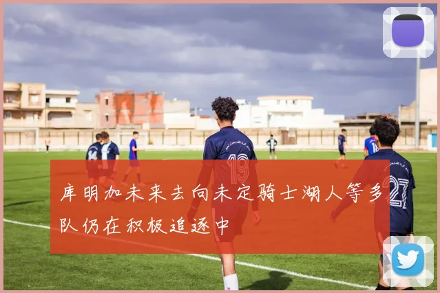库明加未来去向未定骑士湖人等多队仍在积极追逐中